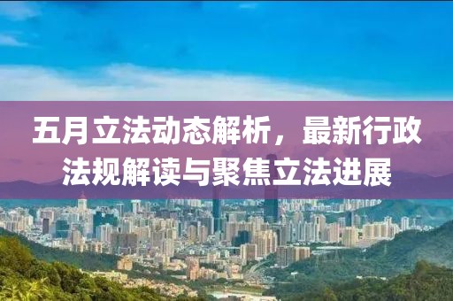 五月立法動態解析，最新行政法規解讀與聚焦立法進展