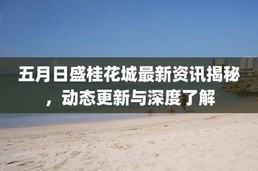 五月日盛桂花城最新資訊揭秘，動態更新與深度了解