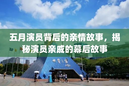 五月演員背后的親情故事,揭秘演員親戚的幕后故事