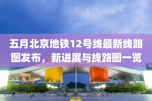 五月北京地鐵12號線最新線路圖發布,新進展與線路圖一覽