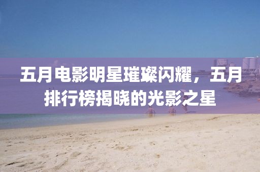 五月電影明星璀璨閃耀,五月排行榜揭曉的光影之星