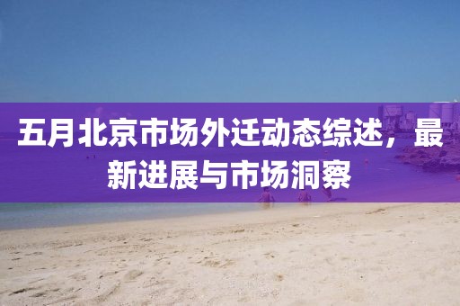 五月北京市場外遷動態綜述,最新進展與市場洞察