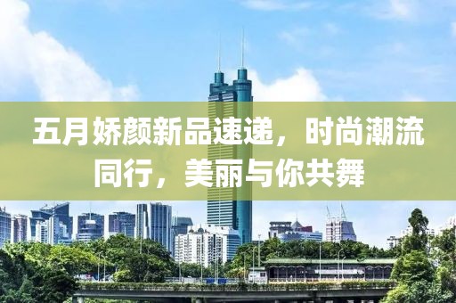 五月嬌顏新品速遞，時尚潮流同行，美麗與你共舞