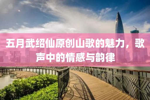 五月武紹仙原創(chuàng)山歌的魅力，歌聲中的情感與韻律
