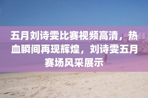 五月劉詩雯比賽視頻高清，熱血瞬間再現輝煌，劉詩雯五月賽場風采展示