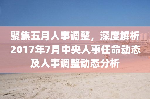 聚焦五月人事調整，深度解析2017年7月中央人事任命動態及人事調整動態分析