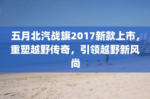 五月北汽戰旗2017新款上市,重塑越野傳奇,引領越野新風尚