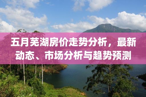 五月蕪湖房價走勢分析,最新動態、市場分析與趨勢預測