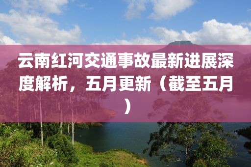 云南紅河交通事故最新進展深度解析,五月更新(截至五月)
