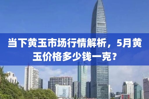 當下黃玉市場行情解析,5月黃玉價格多少錢一克?