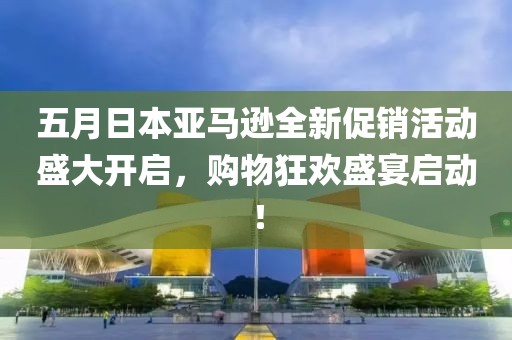 五月日本亞馬遜全新促銷活動盛大開啟,購物狂歡盛宴啟動!