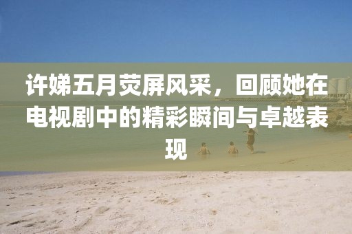 許娣五月熒屏風采，回顧她在電視劇中的精彩瞬間與卓越表現