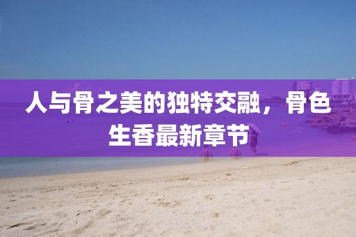 人與骨之美的獨特交融,骨色生香最新章節