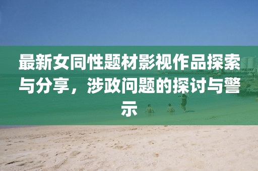 最新女同性題材影視作品探索與分享,涉政問題的探討與警示