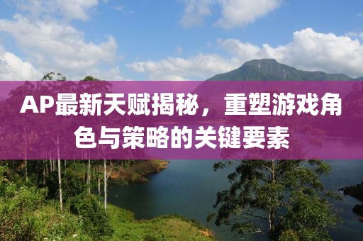 AP最新天賦揭秘,重塑游戲角色與策略的關鍵要素