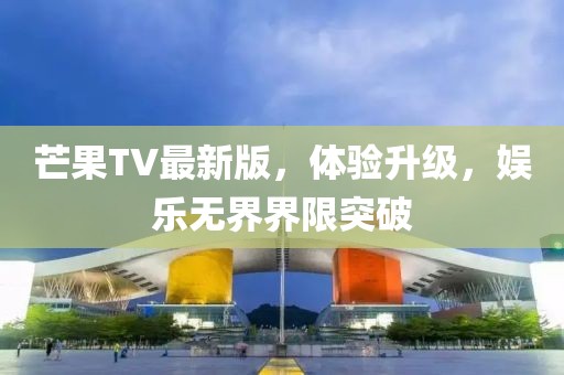 芒果TV最新版，體驗升級，娛樂無界界限突破