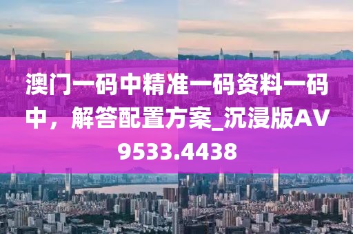 澳門一碼中精準(zhǔn)一碼資料一碼中,解答配置方案_沉浸版AV9533.4438