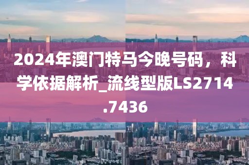2024年澳門特馬今晚號碼,科學依據解析_流線型版LS2714.7436
