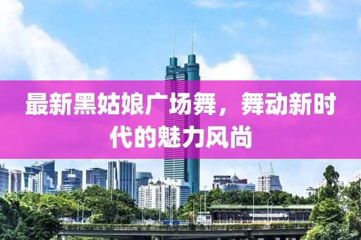 最新黑姑娘廣場舞,舞動新時代的魅力風尚