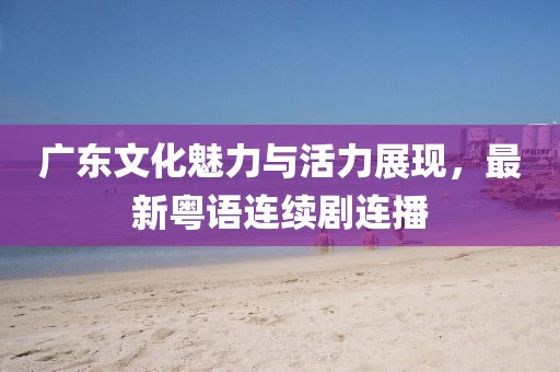 廣東文化魅力與活力展現，最新粵語連續劇連播