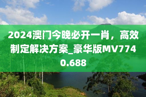 2024澳門今晚必開一肖,高效制定解決方案_豪華版MV7740.688