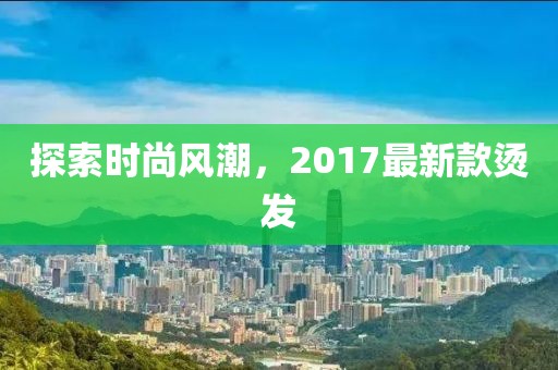 探索時尚風潮,2017最新款燙發