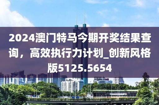 2024澳門特馬今期開獎結(jié)果查詢,高效執(zhí)行力計劃_創(chuàng)新風格版5125.5654