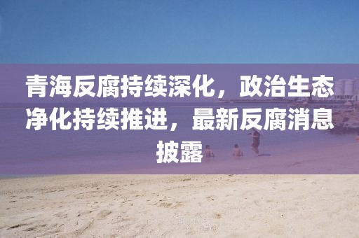 青海反腐持續(xù)深化,政治生態(tài)凈化持續(xù)推進,最新反腐消息披露