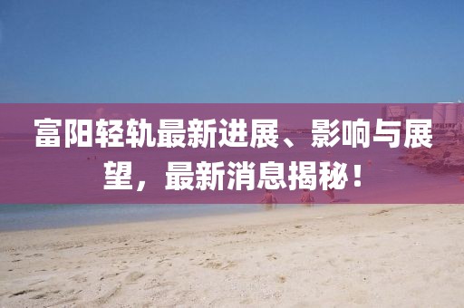 富陽輕軌最新進展、影響與展望,最新消息揭秘!