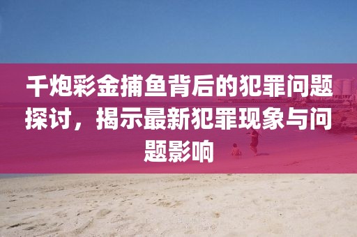 千炮彩金捕魚背后的犯罪問題探討,揭示最新犯罪現象與問題影響