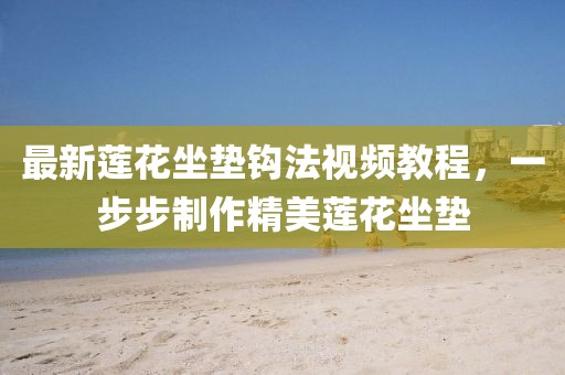 最新蓮花坐墊鉤法視頻教程,一步步制作精美蓮花坐墊