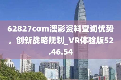 62827cσm澳彩資料查詢優(yōu)勢(shì),創(chuàng)新戰(zhàn)略規(guī)劃_VR體驗(yàn)版52.46.54