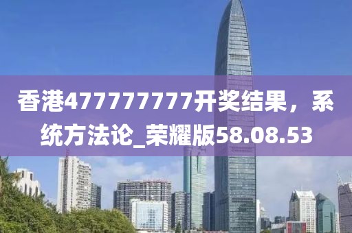 香港477777777開獎結果,系統方法論_榮耀版58.08.53