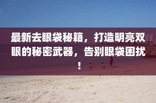 最新去眼袋秘籍,打造明亮雙眼的秘密武器,告別眼袋困擾!
