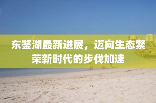 東鑒湖最新進展,邁向生態繁榮新時代的步伐加速