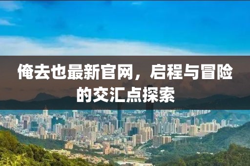 俺去也最新官網(wǎng),啟程與冒險(xiǎn)的交匯點(diǎn)探索