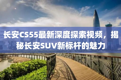 長安CS55最新深度探索視頻,揭秘長安SUV新標桿的魅力