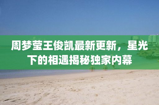 周夢瑩王俊凱最新更新,星光下的相遇揭秘獨家內幕