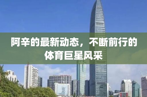 阿辛的最新動態,不斷前行的體育巨星風采